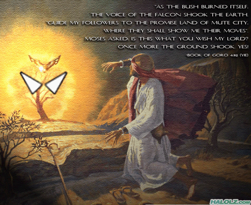 “AS THE BUSH BURNED ITSELF, THE VOICE OF THE FALCON SHOOK THE EARTH. GUIDE MY FOLLOWERS TO THE PROMISE LAND OF MUTE CITY, WHERE THEY SHALL SHOW ME THEIR MOVES”. MOSES ASKED: IS THIS WHAT YOU WISH MY LORD? ONCE MORE THE GROUND SHOOK. YES! -BOOK OF GORO 4:32 (YIE)