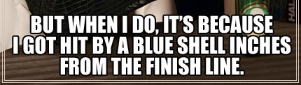 BUT WHEN I DO, IT'S BECAUSE I GOT HIT BY A BLUE SHELL INCHES FROM THE FINISH LINE.
